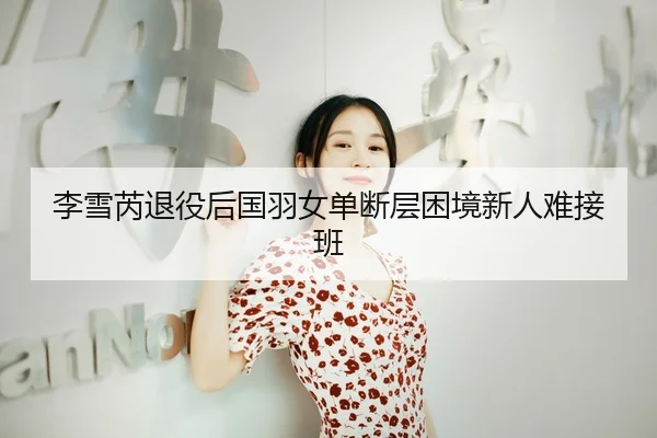 李雪芮退役后国羽女单断层困境新人难接班