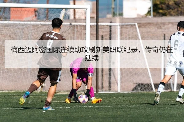 梅西迈阿密国际连续助攻刷新美职联纪录，传奇仍在延续