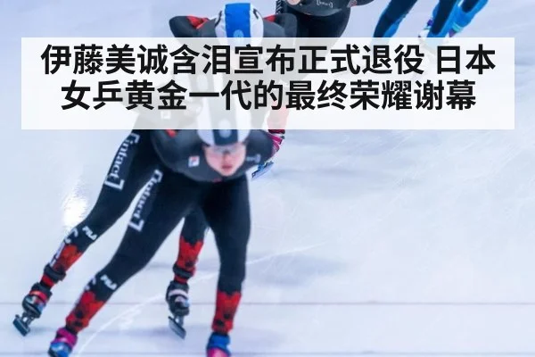 伊藤美诚含泪宣布正式退役 日本女乒黄金一代的最终荣耀谢幕